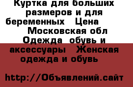 Куртка для больших размеров и для беременных › Цена ­ 4 000 - Московская обл. Одежда, обувь и аксессуары » Женская одежда и обувь   